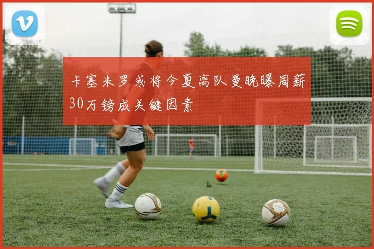 卡塞米罗或将今夏离队曼晚曝周薪30万镑成关键因素