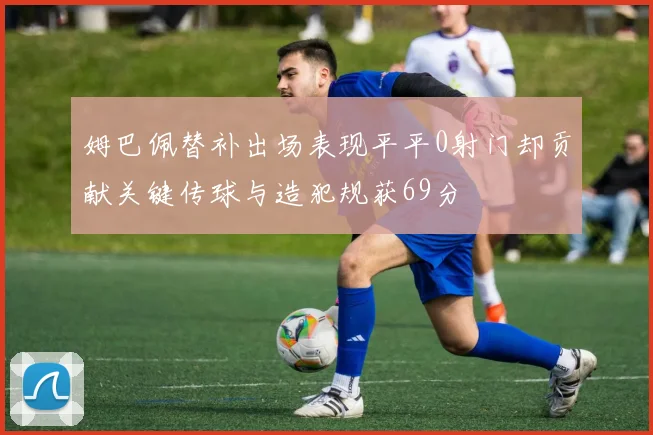 姆巴佩替补出场表现平平0射门却贡献关键传球与造犯规获69分