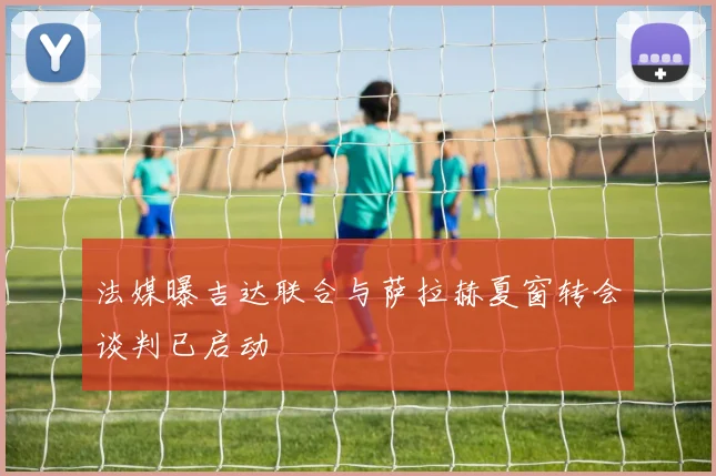 法媒曝吉达联合与萨拉赫夏窗转会谈判已启动