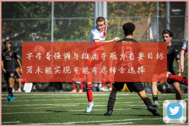 字母哥强调与雄鹿夺冠为首要目标若未能实现可能考虑转会选择