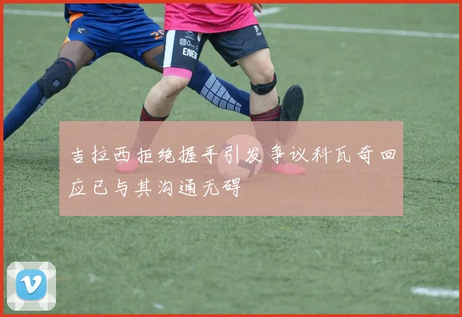 吉拉西拒绝握手引发争议科瓦奇回应已与其沟通无碍