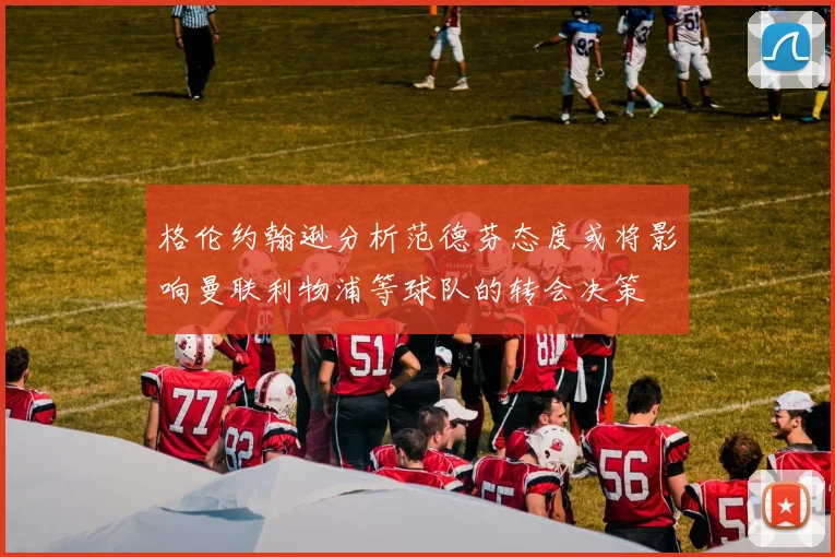 格伦约翰逊分析范德芬态度或将影响曼联利物浦等球队的转会决策
