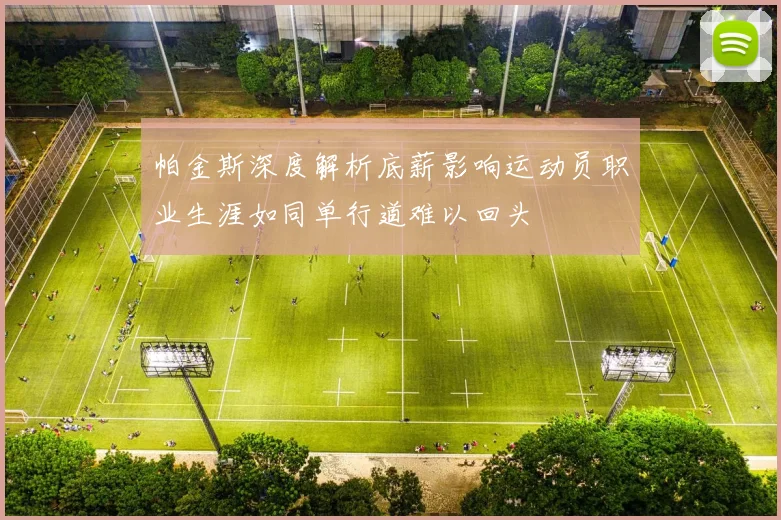 帕金斯深度解析底薪影响运动员职业生涯如同单行道难以回头