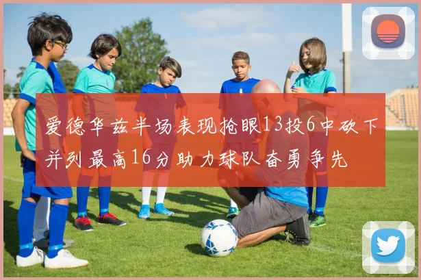 爱德华兹半场表现抢眼13投6中砍下并列最高16分助力球队奋勇争先