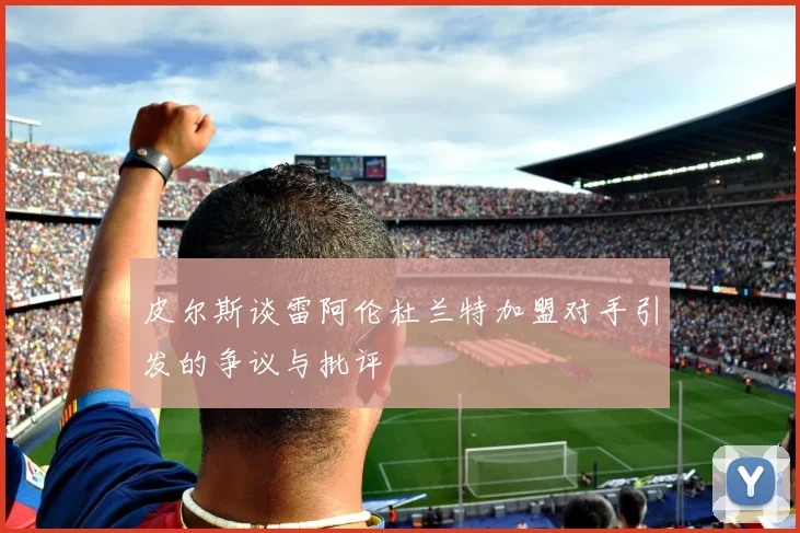 皮尔斯谈雷阿伦杜兰特加盟对手引发的争议与批评