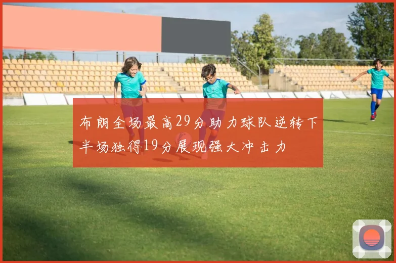 布朗全场最高29分助力球队逆转下半场独得19分展现强大冲击力