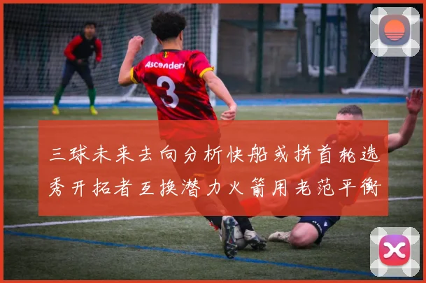 三球未来去向分析快船或拼首轮选秀开拓者互换潜力火箭用老范平衡阵容