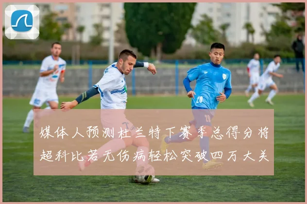 媒体人预测杜兰特下赛季总得分将超科比若无伤病轻松突破四万大关