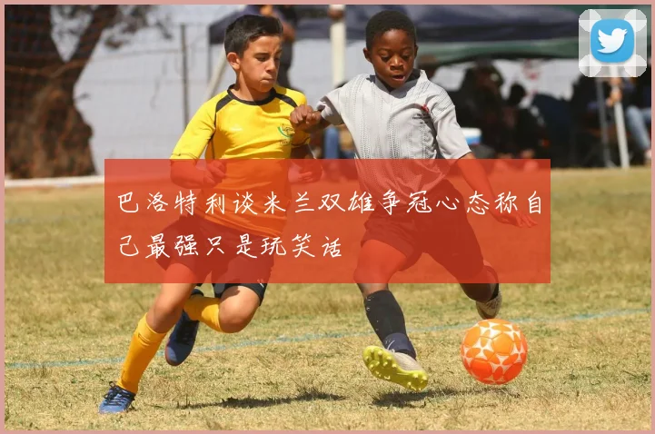 巴洛特利谈米兰双雄争冠心态称自己最强只是玩笑话