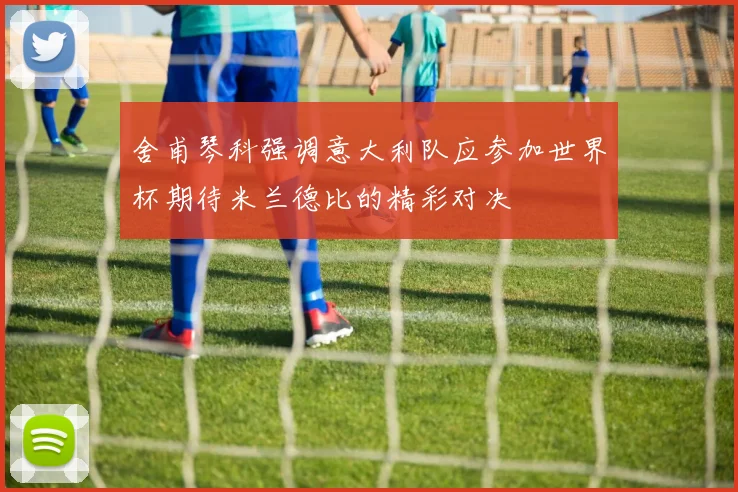 舍甫琴科强调意大利队应参加世界杯期待米兰德比的精彩对决