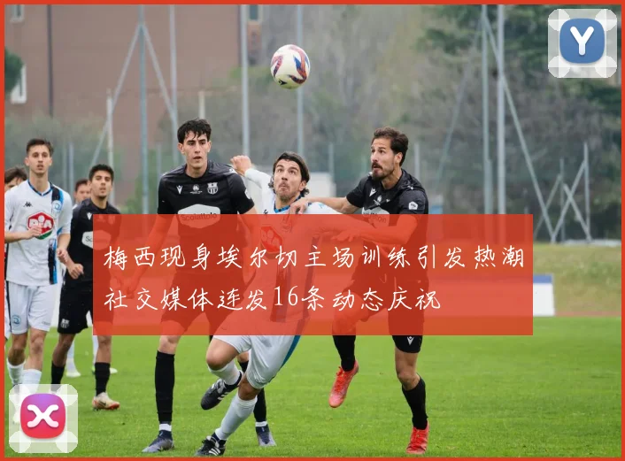 梅西现身埃尔切主场训练引发热潮社交媒体连发16条动态庆祝