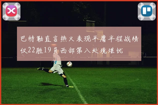 巴特勒直言热火表现平庸半程战绩仅22胜19负西部第八处境堪忧
